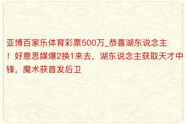 亚博百家乐体育彩票500万_恭喜湖东说念主！好意思媒爆2换1来去，湖东说念主获取天才中锋，魔术获首发后卫