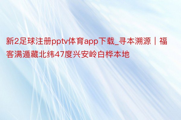 新2足球注册pptv体育app下载_寻本溯源｜福客满遁藏北纬47度兴安岭白桦本地