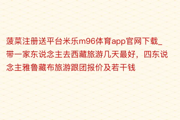 菠菜注册送平台米乐m96体育app官网下载_带一家东说念主去西藏旅游几天最好，四东说念主雅鲁藏布旅游跟团报价及若干钱