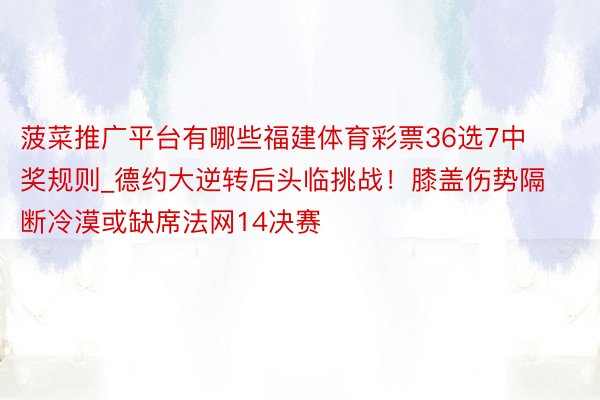 菠菜推广平台有哪些福建体育彩票36选7中奖规则_德约大逆转后头临挑战！膝盖伤势隔断冷漠或缺席法网14决赛