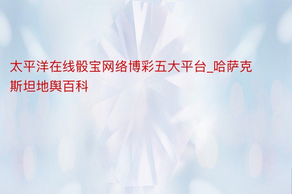 太平洋在线骰宝网络博彩五大平台_哈萨克斯坦地舆百科