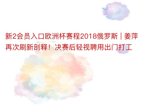 新2会员入口欧洲杯赛程2018俄罗斯 | 姜萍再次刷新剖释！决赛后轻视聘用出门打工