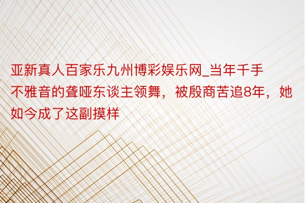 亚新真人百家乐九州博彩娱乐网_当年千手不雅音的聋哑东谈主领舞，被殷商苦追8年，她如今成了这副摸样