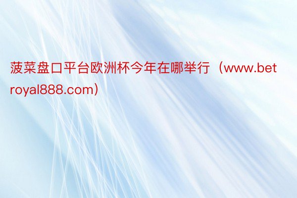 菠菜盘口平台欧洲杯今年在哪举行（www.betroyal888.com）
