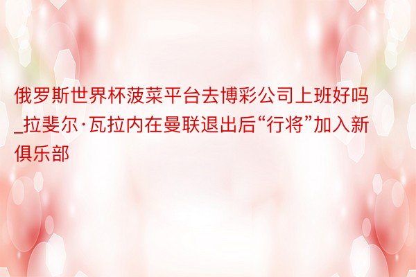 俄罗斯世界杯菠菜平台去博彩公司上班好吗_拉斐尔·瓦拉内在曼联退出后“行将”加入新俱乐部