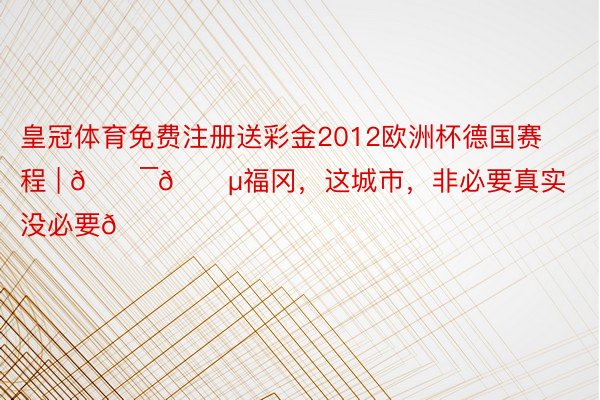 皇冠体育免费注册送彩金2012欧洲杯德国赛程 | 🇯🇵福冈,这城市,非必要真实没必要🍃