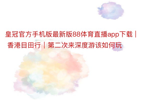 皇冠官方手机版最新版88体育直播app下载 | 香港目田行|第二次来深度游该如何玩