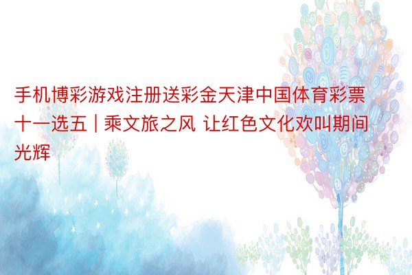手机博彩游戏注册送彩金天津中国体育彩票十一选五 | 乘文旅之风 让红色文化欢叫期间光辉