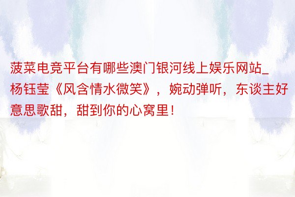 菠菜电竞平台有哪些澳门银河线上娱乐网站_杨钰莹《风含情水微笑》,婉动弹听,东谈主好意思歌甜,甜到你的心窝里!