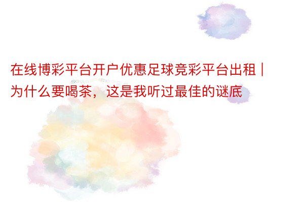 在线博彩平台开户优惠足球竞彩平台出租 | 为什么要喝茶，这是我听过最佳的谜底