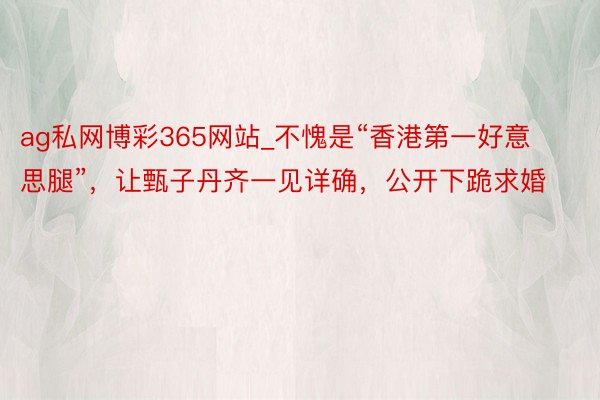 ag私网博彩365网站_不愧是“香港第一好意思腿”，让甄子丹齐一见详确，公开下跪求婚