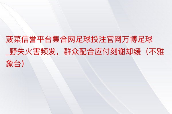 菠菜信誉平台集合网足球投注官网万博足球_野失火害频发，群众配合应付刻谢却缓（不雅象台）