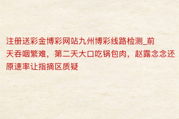 注册送彩金博彩网站九州博彩线路检测_前天吞咽繁难，第二天大口吃锅包肉，赵露念念还原速率让指摘区质疑
