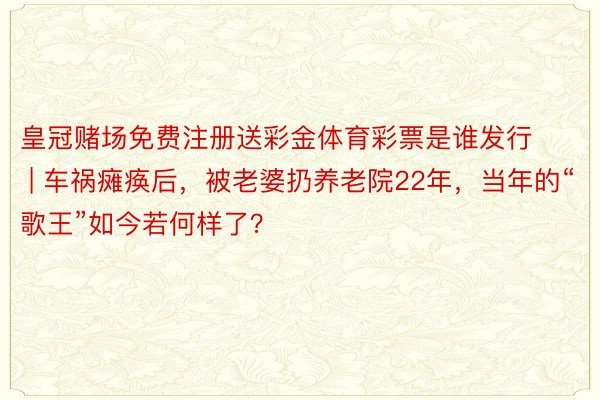 皇冠赌场免费注册送彩金体育彩票是谁发行 | 车祸瘫痪后，被老婆扔养老院22年，当年的“歌王”如今若何样了？