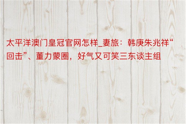 太平洋澳门皇冠官网怎样_妻旅：韩庚朱兆祥“回击”、董力蒙圈，好气又可笑三东谈主组