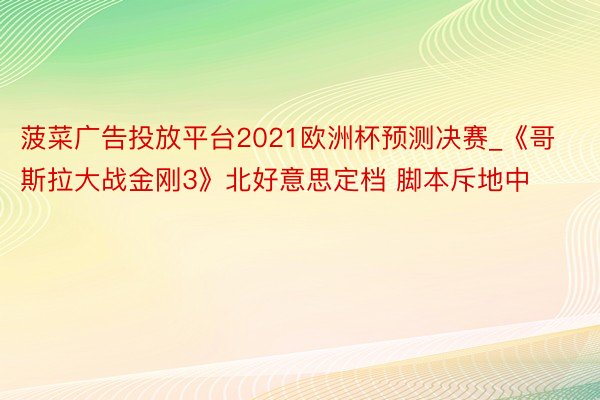 菠菜广告投放平台2021欧洲杯预测决赛_《哥斯拉大战金刚3》北好意思定档 脚本斥地中