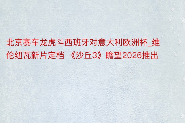 北京赛车龙虎斗西班牙对意大利欧洲杯_维伦纽瓦新片定档 《沙丘3》瞻望2026推出