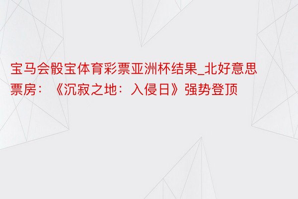 宝马会骰宝体育彩票亚洲杯结果_北好意思票房：《沉寂之地：入侵日》强势登顶