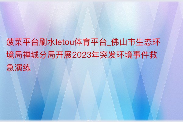 菠菜平台刷水letou体育平台_佛山市生态环境局禅城分局开展2023年突发环境事件救急演练