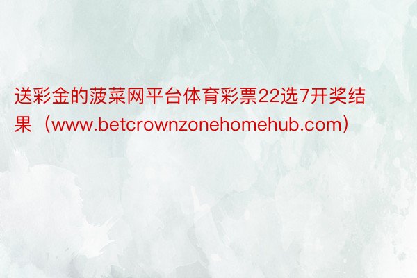 送彩金的菠菜网平台体育彩票22选7开奖结果（www.betcrownzonehomehub.com）